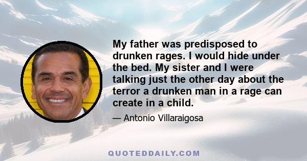 My father was predisposed to drunken rages. I would hide under the bed. My sister and I were talking just the other day about the terror a drunken man in a rage can create in a child.