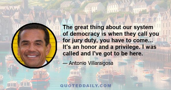 The great thing about our system of democracy is when they call you for jury duty, you have to come... It's an honor and a privilege. I was called and I've got to be here.