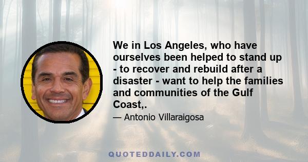 We in Los Angeles, who have ourselves been helped to stand up - to recover and rebuild after a disaster - want to help the families and communities of the Gulf Coast,.