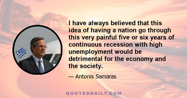 I have always believed that this idea of having a nation go through this very painful five or six years of continuous recession with high unemployment would be detrimental for the economy and the society.