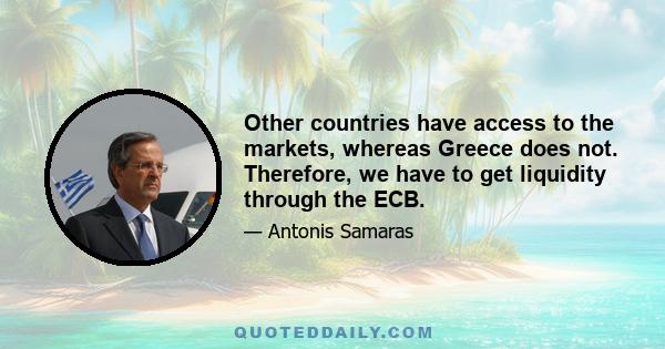 Other countries have access to the markets, whereas Greece does not. Therefore, we have to get liquidity through the ECB.