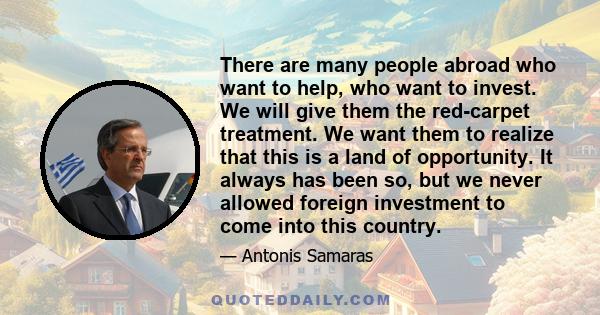 There are many people abroad who want to help, who want to invest. We will give them the red-carpet treatment. We want them to realize that this is a land of opportunity. It always has been so, but we never allowed