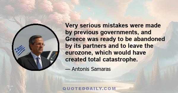 Very serious mistakes were made by previous governments, and Greece was ready to be abandoned by its partners and to leave the eurozone, which would have created total catastrophe.