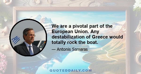 We are a pivotal part of the European Union. Any destabilization of Greece would totally rock the boat.