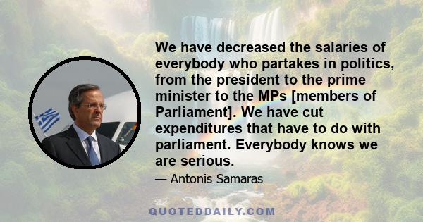 We have decreased the salaries of everybody who partakes in politics, from the president to the prime minister to the MPs [members of Parliament]. We have cut expenditures that have to do with parliament. Everybody