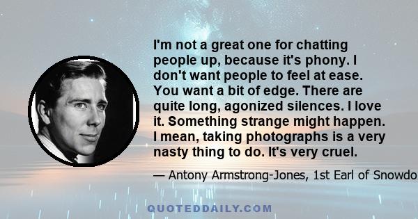 I'm not a great one for chatting people up, because it's phony. I don't want people to feel at ease. You want a bit of edge. There are quite long, agonized silences. I love it. Something strange might happen. I mean,