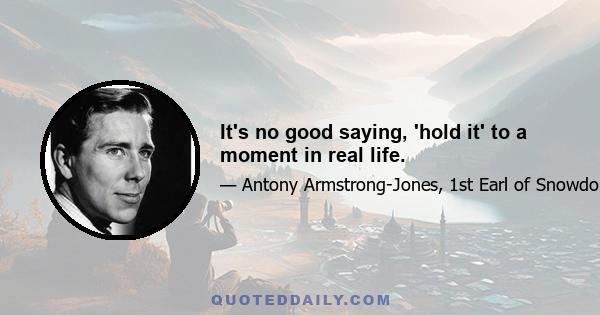 It's no good saying, 'hold it' to a moment in real life.