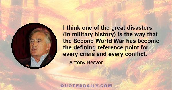 I think one of the great disasters (in military history) is the way that the Second World War has become the defining reference point for every crisis and every conflict.