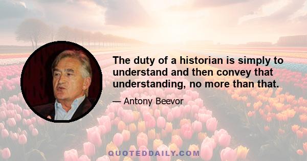 The duty of a historian is simply to understand and then convey that understanding, no more than that.