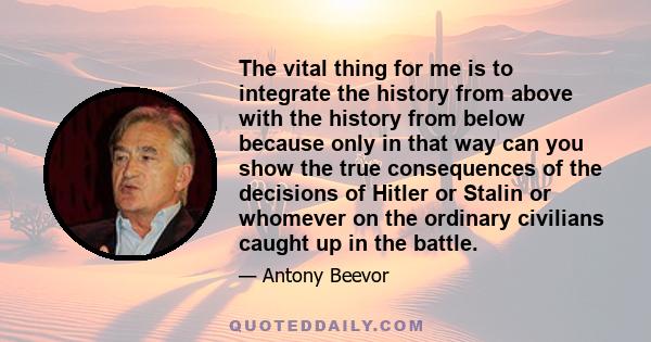 The vital thing for me is to integrate the history from above with the history from below because only in that way can you show the true consequences of the decisions of Hitler or Stalin or whomever on the ordinary