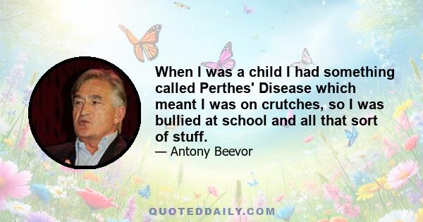 When I was a child I had something called Perthes' Disease which meant I was on crutches, so I was bullied at school and all that sort of stuff.