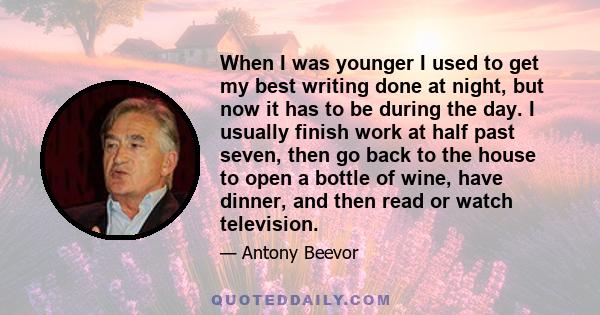 When I was younger I used to get my best writing done at night, but now it has to be during the day. I usually finish work at half past seven, then go back to the house to open a bottle of wine, have dinner, and then