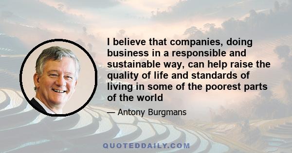 I believe that companies, doing business in a responsible and sustainable way, can help raise the quality of life and standards of living in some of the poorest parts of the world