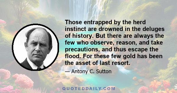 Those entrapped by the herd instinct are drowned in the deluges of history. But there are always the few who observe, reason, and take precautions, and thus escape the flood. For these few gold has been the asset of