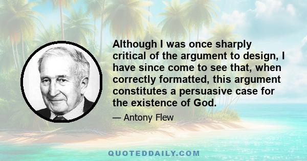 Although I was once sharply critical of the argument to design, I have since come to see that, when correctly formatted, this argument constitutes a persuasive case for the existence of God.