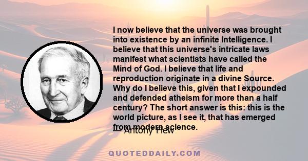 I now believe that the universe was brought into existence by an infinite Intelligence. I believe that this universe's intricate laws manifest what scientists have called the Mind of God. I believe that life and