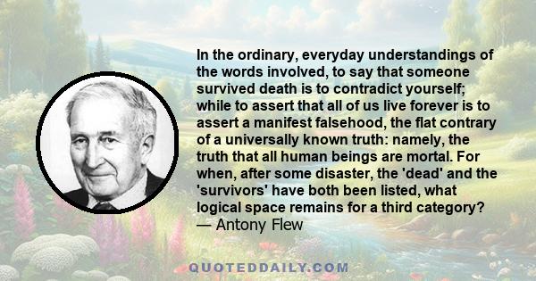 In the ordinary, everyday understandings of the words involved, to say that someone survived death is to contradict yourself; while to assert that all of us live forever is to assert a manifest falsehood, the flat