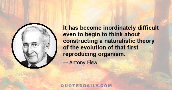 It has become inordinately difficult even to begin to think about constructing a naturalistic theory of the evolution of that first reproducing organism.