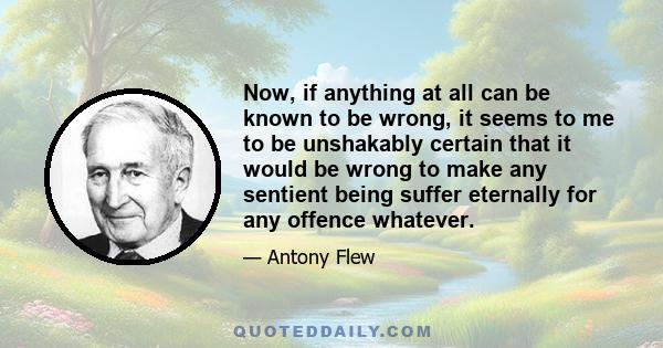 Now, if anything at all can be known to be wrong, it seems to me to be unshakably certain that it would be wrong to make any sentient being suffer eternally for any offence whatever.