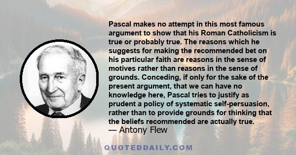 Pascal makes no attempt in this most famous argument to show that his Roman Catholicism is true or probably true. The reasons which he suggests for making the recommended bet on his particular faith are reasons in the