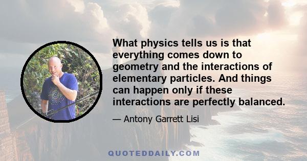 What physics tells us is that everything comes down to geometry and the interactions of elementary particles. And things can happen only if these interactions are perfectly balanced.