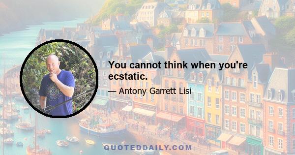 You cannot think when you're ecstatic.