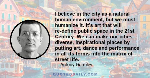 I believe in the city as a natural human environment, but we must humanize it. It's art that will re-define public space in the 21st Century. We can make our cities diverse, inspirational places by putting art, dance