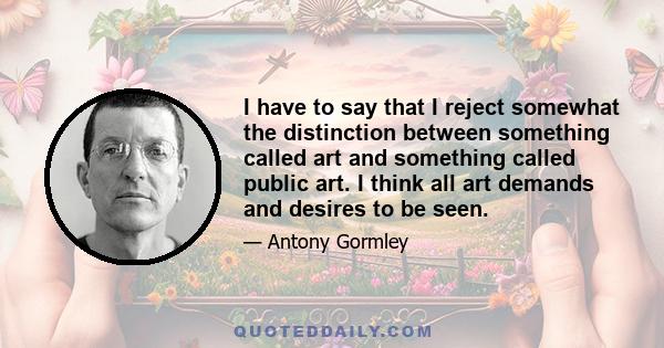 I have to say that I reject somewhat the distinction between something called art and something called public art. I think all art demands and desires to be seen.