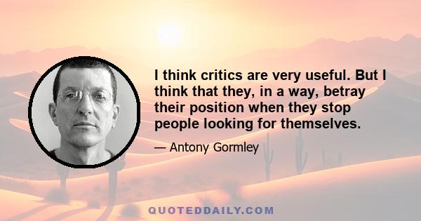 I think critics are very useful. But I think that they, in a way, betray their position when they stop people looking for themselves.