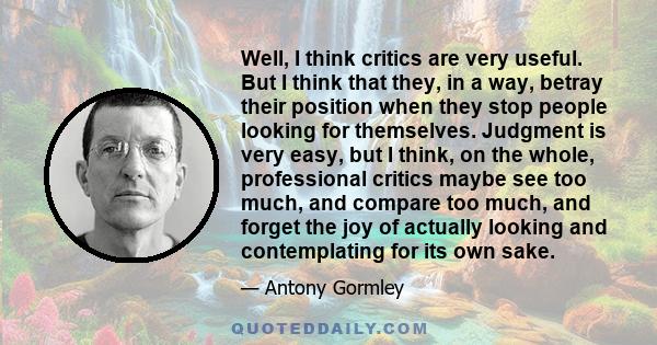 Well, I think critics are very useful. But I think that they, in a way, betray their position when they stop people looking for themselves. Judgment is very easy, but I think, on the whole, professional critics maybe