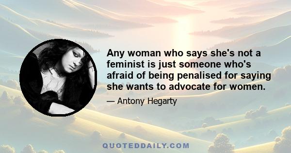 Any woman who says she's not a feminist is just someone who's afraid of being penalised for saying she wants to advocate for women.