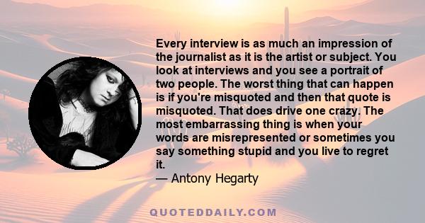 Every interview is as much an impression of the journalist as it is the artist or subject. You look at interviews and you see a portrait of two people. The worst thing that can happen is if you're misquoted and then