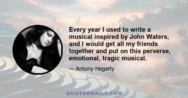 Every year I used to write a musical inspired by John Waters, and I would get all my friends together and put on this perverse, emotional, tragic musical.