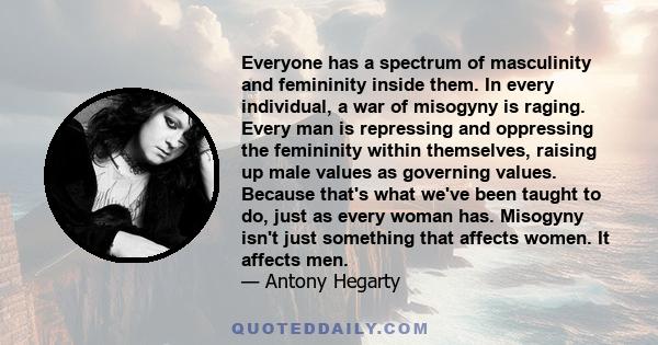 Everyone has a spectrum of masculinity and femininity inside them. In every individual, a war of misogyny is raging. Every man is repressing and oppressing the femininity within themselves, raising up male values as