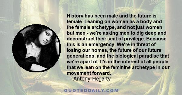 History has been male and the future is female. Leaning on women as a body and the female archetype, and not just women but men - we're asking men to dig deep and deconstruct their seat of privilege. Because this is an