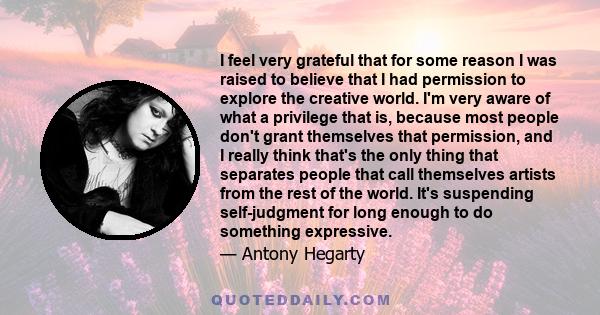 I feel very grateful that for some reason I was raised to believe that I had permission to explore the creative world. I'm very aware of what a privilege that is, because most people don't grant themselves that