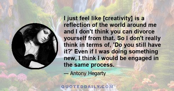 I just feel like [creativity] is a reflection of the world around me and I don't think you can divorce yourself from that. So I don't really think in terms of, 'Do you still have it?' Even if I was doing something new,