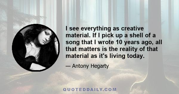 I see everything as creative material. If I pick up a shell of a song that I wrote 10 years ago, all that matters is the reality of that material as it's living today.