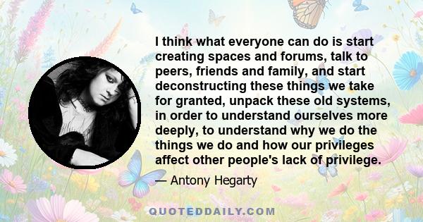 I think what everyone can do is start creating spaces and forums, talk to peers, friends and family, and start deconstructing these things we take for granted, unpack these old systems, in order to understand ourselves