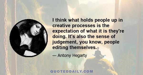 I think what holds people up in creative processes is the expectation of what it is they're doing. It's also the sense of judgement, you know, people editing themselves.