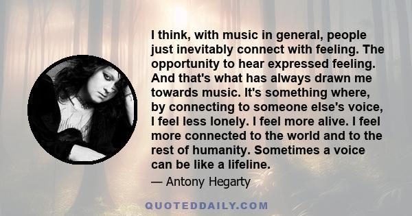 I think, with music in general, people just inevitably connect with feeling. The opportunity to hear expressed feeling. And that's what has always drawn me towards music. It's something where, by connecting to someone