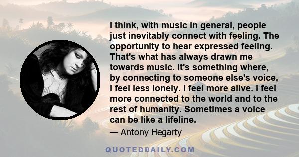 I think, with music in general, people just inevitably connect with feeling. The opportunity to hear expressed feeling. That's what has always drawn me towards music. It's something where, by connecting to someone