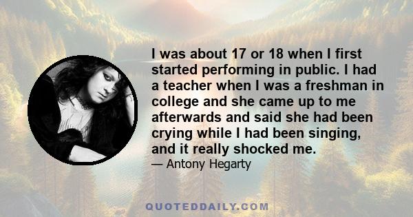 I was about 17 or 18 when I first started performing in public. I had a teacher when I was a freshman in college and she came up to me afterwards and said she had been crying while I had been singing, and it really