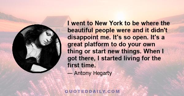 I went to New York to be where the beautiful people were and it didn't disappoint me. It's so open. It's a great platform to do your own thing or start new things. When I got there, I started living for the first time.