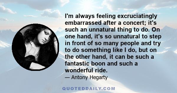 I'm always feeling excruciatingly embarrassed after a concert; it's such an unnatural thing to do. On one hand, it's so unnatural to step in front of so many people and try to do something like I do, but on the other