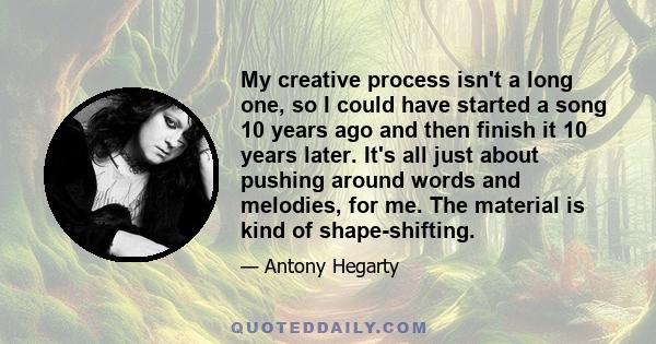 My creative process isn't a long one, so I could have started a song 10 years ago and then finish it 10 years later. It's all just about pushing around words and melodies, for me. The material is kind of shape-shifting.