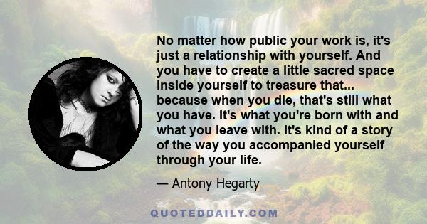 No matter how public your work is, it's just a relationship with yourself. And you have to create a little sacred space inside yourself to treasure that... because when you die, that's still what you have. It's what