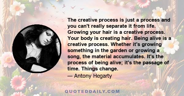 The creative process is just a process and you can't really separate it from life. Growing your hair is a creative process. Your body is creating hair. Being alive is a creative process. Whether it's growing something