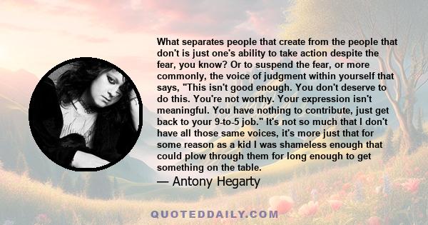 What separates people that create from the people that don't is just one's ability to take action despite the fear, you know? Or to suspend the fear, or more commonly, the voice of judgment within yourself that says,