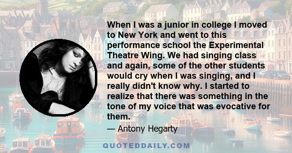 When I was a junior in college I moved to New York and went to this performance school the Experimental Theatre Wing. We had singing class and again, some of the other students would cry when I was singing, and I really 